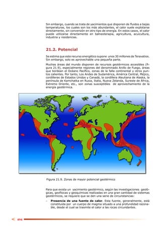 Sin embargo, cuando se trata de yacimientos que disponen de ﬂuidos a bajas
      temperaturas, los cuales son los más abundantes, el calor suele explotarse
      directamente, sin conversión en otro tipo de energía. En estos casos, el calor
      puede utilizarse directamente en balneoterapia, agricultura, acuicultura,
      industria y residencias.



      21.2. Potencial
      Se estima que este recurso energético supone unos 30 millones de Teravatios.
      Sin embargo, solo es aprovechable una pequeña parte.
      Muchas áreas del mundo disponen de recursos geotérmicos accesibles (ﬁ-
      gura 21.9), especialmente regiones del denominado Anillo de Fuego, áreas
      que bordean el Océano Pacíﬁco, zonas de la falla continental y otros pun-
      tos calientes. Por tanto, Los Andes de Sudamérica, América Central, Méjico,
      cordilleras de Estados Unidos y Canadá, la cordillera Aleutiana de Alaska, la
      península de Kamchatka en Rusia, Italia, Nueva Zelanda, Sureste de África,
      Extremo Oriente, etc., son zonas susceptibles de aprovechamiento de la
      energía geotérmica.




      Figura 21.9. Zonas de mayor potencial geotérmico


      Para que exista un yacimiento geotérmico, según las investigaciones geoló-
      gicas, geofísicas y geoquímicas realizadas en una gran cantidad de sistemas
      geotérmicos, se requiere que se den una serie de circunstancias:
      −   Presencia de una fuente de calor. Esta fuente, generalmente, está
          constituida por un cuerpo de magma situado a una profundidad razona-
          ble, desde el cual se trasmite el calor a las rocas circundantes.



494
 