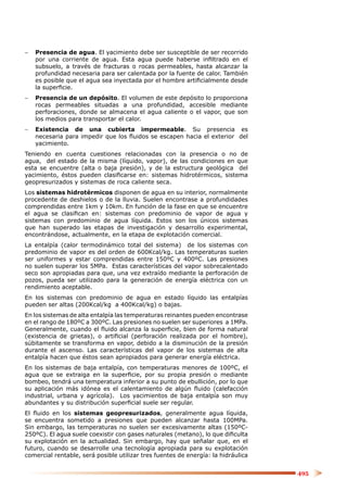 −   Presencia de agua. El yacimiento debe ser susceptible de ser recorrido
    por una corriente de agua. Esta agua puede haberse inﬁltrado en el
    subsuelo, a través de fracturas o rocas permeables, hasta alcanzar la
    profundidad necesaria para ser calentada por la fuente de calor. También
    es posible que el agua sea inyectada por el hombre artiﬁcialmente desde
    la superﬁcie.
−   Presencia de un depósito. El volumen de este depósito lo proporciona
    rocas permeables situadas a una profundidad, accesible mediante
    perforaciones, donde se almacena el agua caliente o el vapor, que son
    los medios para transportar el calor.
−   Existencia de una cubierta impermeable. Su presencia es
    necesaria para impedir que los ﬂuidos se escapen hacia el exterior del
    yacimiento.
Teniendo en cuenta cuestiones relacionadas con la presencia o no de
agua, del estado de la misma (líquido, vapor), de las condiciones en que
esta se encuentre (alta o baja presión), y de la estructura geológica del
yacimiento, éstos pueden clasiﬁcarse en: sistemas hidrotérmicos, sistema
geopresurizados y sistemas de roca caliente seca.
Los sistemas hidrotérmicos disponen de agua en su interior, normalmente
procedente de deshielos o de la lluvia. Suelen encontrase a profundidades
comprendidas entre 1km y 10km. En función de la fase en que se encuentre
el agua se clasiﬁcan en: sistemas con predominio de vapor de agua y
sistemas con predominio de agua líquida. Estos son los únicos sistemas
que han superado las etapas de investigación y desarrollo experimental,
encontrándose, actualmente, en la etapa de explotación comercial.
La entalpía (calor termodinámico total del sistema) de los sistemas con
predominio de vapor es del orden de 600Kcal/kg. Las temperaturas suelen
ser uniformes y estar comprendidas entre 150ºC y 400ºC. Las presiones
no suelen superar los 5MPa. Estas características del vapor sobrecalentado
seco son apropiadas para que, una vez extraído mediante la perforación de
pozos, pueda ser utilizado para la generación de energía eléctrica con un
rendimiento aceptable.
En los sistemas con predominio de agua en estado líquido las entalpías
pueden ser altas (200Kcal/kg a 400Kcal/kg) o bajas.
En los sistemas de alta entalpía las temperaturas reinantes pueden encontrase
en el rango de 180ºC a 300ºC. Las presiones no suelen ser superiores a 1MPa.
Generalmente, cuando el ﬂuido alcanza la superﬁcie, bien de forma natural
(existencia de grietas), o artiﬁcial (perforación realizada por el hombre),
súbitamente se transforma en vapor, debido a la disminución de la presión
durante el ascenso. Las características del vapor de los sistemas de alta
entalpía hacen que éstos sean apropiados para generar energía eléctrica.
En los sistemas de baja entalpía, con temperaturas menores de 100ºC, el
agua que se extraiga en la superﬁcie, por su propia presión o mediante
bombeo, tendrá una temperatura inferior a su punto de ebullición, por lo que
su aplicación más idónea es el calentamiento de algún ﬂuido (calefacción
industrial, urbana y agrícola). Los yacimientos de baja entalpía son muy
abundantes y su distribución superﬁcial suele ser regular.
El ﬂuido en los sistemas geopresurizados, generalmente agua líquida,
se encuentra sometido a presiones que pueden alcanzar hasta 100MPa.
Sin embargo, las temperaturas no suelen ser excesivamente altas (150ºC-
250ºC). El agua suele coexistir con gases naturales (metano), lo que diﬁculta
su explotación en la actualidad. Sin embargo, hay que señalar que, en el
futuro, cuando se desarrolle una tecnología apropiada para su explotación
comercial rentable, será posible utilizar tres fuentes de energía: la hidráulica


                                                                                   495
 