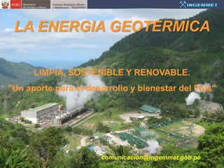 LA ENERGIA GEOTERMICA

      LIMPIA, SOSTENIBLE Y RENOVABLE.
"Un aporte para el desarrollo y bienestar del País"




                      comunicacion@ingemmet.gob.pe
 