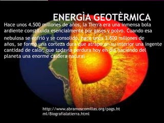 Hace unos 4.500 millones de años, la Tierra era una inmensa bola
ardiente constituida esencialmente por gases y polvo. Cuando esa
nebulosa se enfrió y se consolidó, hace unos 3.800 millones de
años, se formó una corteza dura que atrapó en su interior una ingente
cantidad de calor, que todavía perdura hoy en día haciendo del
planeta una enorme caldera natural




                http://www.abramoscomillas.org/pags.ht
                ml/Biografialatierra.html
 
