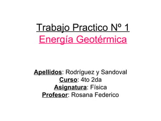 Trabajo Practico Nº 1
Energía Geotérmica
Apellidos: Rodríguez y Sandoval
Curso: 4to 2da
Asignatura: Física
Profesor: Rosana Federico
 