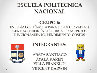 ESCUELA POLITÉCNICA
NACIONAL
GRUPO 6:
ENERGÍA GEOTÉRMICA PARA PRODUCIR VAPOR Y
GENERAR ENERGÍA ELÉCTRICA, PRINCIPIO DE
FUNCIONAMIENTO, RENDIMIENTO, COSTOS.
INTEGRANTES:
ABATA SANTIAGO
AYALA KAREN
VILLA FRANKLIN
VINCENT DARWIN
 