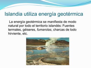 Islandia utiliza energía geotérmica
La energía geotérmica se manifiesta de modo
natural por todo el territorio islandés: Fuentes
termales, géiseres, fumarolas, charcas de lodo
hirviente, etc.