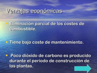 Ventajas económicas
• Eliminación parcial de los costes de
combustible.

• Tiene bajo coste de mantenimiento.
• Poco dióxido de carbono es producido
durante el período de construcción de
las plantas.

 