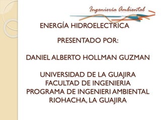 ENERGÍA HIDROELECTRICA
PRESENTADO POR:
DANIEL ALBERTO HOLLMAN GUZMAN
UNIVERSIDAD DE LA GUAJIRA
FACULTAD DE INGENIERIA
PROGRAMA DE INGENIERI AMBIENTAL
RIOHACHA, LA GUAJIRA
 