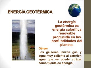 ENERGÍA GEOTÉRMICA

                         La energía
                       geotérmica es
                     energía calorífica
                         renovable
                      producida en las
                     profundidades del
                          planeta.
            Géiser
            Los géiseres lanzan gas y
            agua muy caliente al exterior,
            agua que se puede utilizar
            como fuente de energía.
 