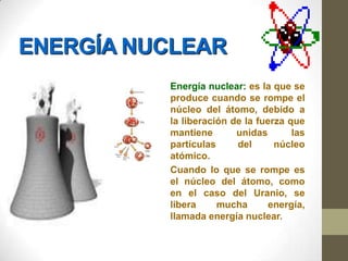 ENERGÍA NUCLEAR
          Energía nuclear: es la que se
          produce cuando se rompe el
          núcleo del átomo, debido a
          la liberación de la fuerza que
          mantiene       unidas       las
          partículas     del      núcleo
          atómico.
          Cuando lo que se rompe es
          el núcleo del átomo, como
          en el caso del Uranio, se
          libera     mucha      energía,
          llamada energía nuclear.
 