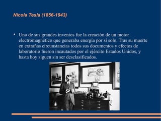 Nicola Tesla (1856-1943)



    Uno de sus grandes inventos fue la creación de un motor
    electromagnético que generaba energía por sí solo. Tras su muerte
    en extrañas circunstancias todos sus documentos y efectos de
    laboratorio fueron incautados por el ejército Estados Unidos, y
    hasta hoy siguen sin ser desclasificados.
 