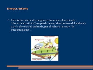 Energía radiante



    Esta forma natural de energía (erróneamente denominada
    “electricidad estática”) se puede extraer directamente del ambiente
    o de la electricidad ordinaria, por el método llamado “de
    fraccionamiento”.
 