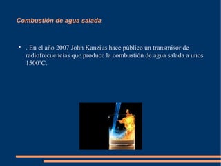 Combustión de agua salada



    . En el año 2007 John Kanzius hace público un transmisor de
    radiofrecuencias que produce la combustión de agua salada a unos
    1500ºC.
 