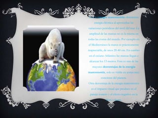 Con la energía mareomotriz obtenemos
     energía eléctrica al aprovechar las
variaciones periódicas del nivel del mar. La
amplitud de las mareas no es la misma en
todas las costas del mundo. Por ejemplo en
el Mediterráneo la marea es prácticamente
inapreciable, de unos 20-40 cm. En cambio
en el océano Atlántico las mareas llegan a
 alcanzar los 13 metros. Esta es una de las
   mayores desventajas de la energía
mareomotriz, solo es viable en zonas muy
           concretas del planeta.
Otra desventaja de la energía mareomotriz
  es el impacto visual que produce en el
 paisaje costero y el efecto negativo en la
               flora y fauna.
 