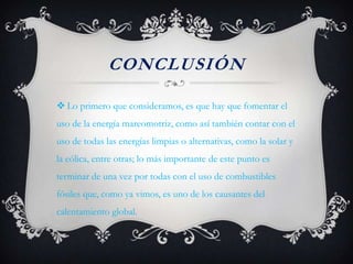 CONCLUSIÓN

 Lo primero que consideramos, es que hay que fomentar el
uso de la energía mareomotriz, como así también contar con el
uso de todas las energías limpias o alternativas, como la solar y
la eólica, entre otras; lo más importante de este punto es
terminar de una vez por todas con el uso de combustibles
fósiles que, como ya vimos, es uno de los causantes del
calentamiento global.
 