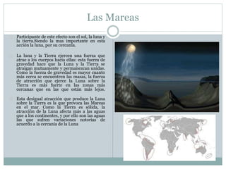 Las Mareas
Participante de este efecto son el sol, la luna y
la tierra.Siendo la mas importante en esta
acción la luna, por su cercanía.
La luna y la Tierra ejercen una fuerza que
atrae a los cuerpos hacia ellas: esta fuerza de
gravedad hace que la Luna y la Tierra se
atraigan mutuamente y permanezcan unidas.
Como la fuerza de gravedad es mayor cuanto
más cerca se encuentren las masas, la fuerza
de atracción que ejerce la Luna sobre la
Tierra es más fuerte en las zonas más
cercanas que en las que están más lejos.
Esta desigual atracción que produce la Luna
sobre la Tierra es la que provoca las Mareas
en el mar. Como la Tierra es sólida, la
atracción de la Luna afecta más a las aguas
que a los continentes, y por ello son las aguas
las que sufren variaciones notorias de
acuerdo a la cercanía de la Luna
 