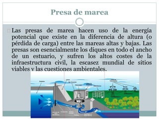 Presa de marea
Las presas de marea hacen uso de la energía
potencial que existe en la diferencia de altura (o
pérdida de carga) entre las mareas altas y bajas. Las
presas son esencialmente los diques en todo el ancho
de un estuario, y sufren los altos costes de la
infraestructura civil, la escasez mundial de sitios
viables y las cuestiones ambientales.
 