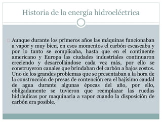 Historia de la energía hidroeléctrica
Aunque durante los primeros años las máquinas funcionaban
a vapor y muy bien, en esos momentos el carbón escaseaba y
por lo tanto se complicaba, hasta que en el continente
americano y Europa las ciudades industriales continuaron
creciendo y desarrollándose cada vez más, por ello se
construyeron canales que brindaban del carbón a bajos costos.
Uno de los grandes problemas que se presentaban a la hora de
la construcción de presas de contención era el bajísimo caudal
de agua durante algunas épocas del año, por ello,
obligadamente se tuvieron que reemplazar las ruedas
hidráulicas por maquinaria a vapor cuando la disposición de
carbón era posible.
 