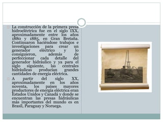 La construcción de la primera presa
hidroeléctrica fue en el siglo IXX,
aproximadamente entre los años
1880 y 1885, en Gran Bretaña.
Continuaron haciéndose trabajos e
investigaciones para crear un
generador eléctrico y lo
consiguieron, además de
perfeccionar cada detalle del
generador hidráulico y ya para el
siglo siguiente, las centrales
hidráulicas producían grandes
cantidades de energía eléctrica.
A partir del siglo XX,
aproximadamente en los años
noventa, los países mayores
productores de energía eléctrica eran
Estados Unidos y Canadá y donde se
encuentran las presas hidráulicas
más importantes del mundo es en
Brasil, Paraguay y Noruega.
 