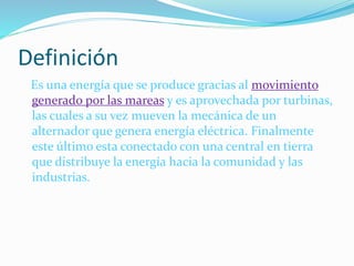 Definición
Es una energía que se produce gracias al movimiento
generado por las mareas y es aprovechada por turbinas,
las cuales a su vez mueven la mecánica de un
alternador que genera energía eléctrica. Finalmente
este último esta conectado con una central en tierra
que distribuye la energía hacia la comunidad y las
industrias.
 
