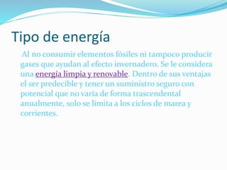 Tipo de energía
Al no consumir elementos fósiles ni tampoco producir
gases que ayudan al efecto invernadero. Se le considera
una energía limpia y renovable. Dentro de sus ventajas
el ser predecible y tener un suministro seguro con
potencial que no varía de forma trascendental
anualmente, solo se limita a los ciclos de marea y
corrientes.
 