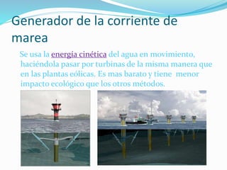 Generador de la corriente de
marea
Se usa la energía cinética del agua en movimiento,
haciéndola pasar por turbinas de la misma manera que
en las plantas eólicas. Es mas barato y tiene menor
impacto ecológico que los otros métodos.
 