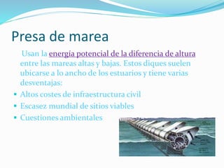 Presa de marea
Usan la energía potencial de la diferencia de altura
entre las mareas altas y bajas. Estos diques suelen
ubicarse a lo ancho de los estuarios y tiene varias
desventajas:
 Altos costes de infraestructura civil
 Escasez mundial de sitios viables
 Cuestiones ambientales
 