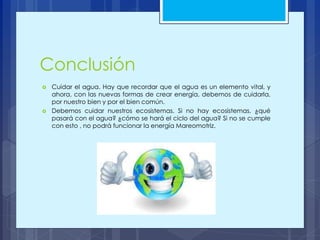 Conclusión
 Cuidar el agua. Hay que recordar que el agua es un elemento vital, y
ahora, con las nuevas formas de crear energía, debemos de cuidarla,
por nuestro bien y por el bien común.
 Debemos cuidar nuestros ecosistemas. Si no hay ecosistemas, ¿qué
pasará con el agua? ¿cómo se hará el ciclo del agua? Si no se cumple
con esto , no podrá funcionar la energía Mareomotriz.
 
