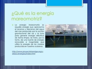 ¿Qué es la energía
mareomotriz?
 La energía Mareomotriz es
aquella energía que aprovecha
el ascenso y descenso del agua
del mar producido por la acción
gravitacional del sol y la luna
para generar energía eléctrica
de forma limpia. Se trata, por lo
tanto, de una fuente de energía
renovable e inagotable que
utiliza la energía de las mareas
producida en nuestros océanos.
http://www.proyectohormiga.org/u
didac/energias/index.html
 