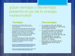 ¿Qué ventajas y desventajas
presenta el uso de la energía
mareomotriz?
Ventajas
 Se trata de una energía limpia, verde,
renovable, silenciosa y que apenas está
siendo utilizada.
 La generación de energía proveniente de las
olas no produce gases de efecto invernadero.
 Se pueden obtener grandes cantidades de
energía de una manera muy eficiente e
ilimitada ya que las mareas, en los lugares
donde se producen, suelen ser muy regulares,
por lo que la obtención de este tipo de
energía es mucho más fácil que otras
renovables.
 La fuente de energía es el agua, una fuente
muy abundante y barata, y está disponible las
24 horas de los 365 días del año; y lo más
importante, a diferencia de los centrales
nucleares o térmicas.
 https://nuncadigasdeesteaguanobebere.wor
dpress.com/2012/03/27/principales-ventajas-y-
desventajas-de-la-energia-mareomotriz/
 http://www.blogenergiasostenible.com/ventaj
as-inconvenientes-energia-mareomotriz/
Desventajas
 La construcción de dichas
centrales requiere un alto nivel
de inversión inicial.
 La construcción es bastante
costosa; encima, el central
afectaría en la vida de las
truchas que viven en los ríos de
los alrededores, ya que,
evitaría su libre transito río
arriba y río abajo.
 Requiere el traslado de los
trabajadores a la nueva
fábrica.
 