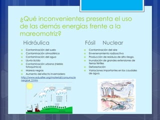 ¿Qué inconvenientes presenta el uso
de las demás energías frente a la
mareomotriz?
 Contaminación del suelo
 Contaminación atmosférica
 Contaminación del agua
 Lluvia ácida
 Contaminación urbana (niebla
fotoquímica)
 Mareas negras
 Aumento del efecto invernadero
http://www.edualter.org/material/consumo/e
nergia4_2.htm
 Contaminación del aire
 Envenenamiento radioactivo
 Producción de residuos de alto riesgo.
 Inundación de grandes extensiones de
tierras fértiles
 Deforestación
 Variaciones importantes en los caudales
de agua.
Hidráulica Fósil Nuclear
 