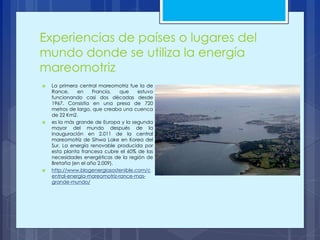 Experiencias de países o lugares del
mundo donde se utiliza la energía
mareomotriz
 La primera central mareomotriz fue la de
Rance, en Francia, que estuvo
funcionando casi dos décadas desde
1967. Consistía en una presa de 720
metros de largo, que creaba una cuenca
de 22 Km2.
 es la más grande de Europa y la segunda
mayor del mundo después de la
inauguración en 2.011 de la central
mareomotriz de Sihwa Lake en Korea del
Sur. La energía renovable producida por
esta planta francesa cubre el 60% de las
necesidades energéticas de la región de
Bretaña (en el año 2.009).
 http://www.blogenergiasostenible.com/c
entral-energia-mareomotriz-rance-mas-
grande-mundo/
 