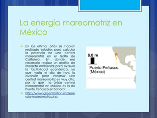 La energía mareomotriz en
México
 En los últimos años se habían
realizado estudios para calcular
la potencia de una central
mareomotriz en el Golfo de
California. En donde era
necesario realizar un análisis de
impacto ambiental para evaluar
la factibilidad económica, ya
que hasta el día de hoy, la
inversión para construir una
central mareomotriz es muy alta,
por lo que la única central
mareomotriz en México es la de
Puerto Peñasco en Sonora.
 http://www.greenmotion.mx/ene
rgia-mareomotriz.php
 