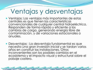 Ventajas y desventajasVentajas: Las ventajas más importantes de estas centrales es que tienen las características convencionales de cualquier central hidroeléctrica. Responden de forma rápida y eficiente a los cambios de carga, generando energía libre de contaminación, y de variaciones estacionales o anuales. Desventajas : La desventaja fundamental es que necesita una gran inversión inicial y se tardan varios años en construir las instalaciones. Otros inconvenientes son los posibles cambios en el ecosistema y el impacto visual y estructural sobre el paisaje costero.