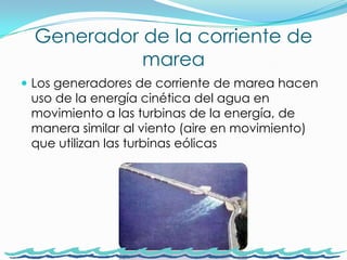 Generador de la corriente de mareaLos generadores de corriente de marea hacen uso de la energía cinética del agua en movimiento a las turbinas de la energía, de manera similar al viento (aire en movimiento) que utilizan las turbinas eólicas