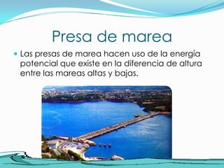 Presa de mareaLas presas de marea hacen uso de la energía potencial que existe en la diferencia de altura entre las mareas altas y bajas.