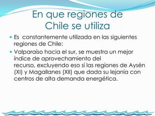 En que regiones de Chile se utiliza Es  constantemente utilizada en las siguientes regiones de Chile: Valparaíso hacia el sur, se muestra un mejor índice de aprovechamiento del recurso, excluyendo eso sí las regiones de Aysén (XI) y Magallanes (XII) que dada su lejanía con centros de alta demanda energética.