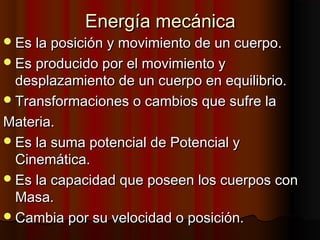 Energía mecánicaEnergía mecánica
Es la posición y movimiento de un cuerpo.Es la posición y movimiento de un cuerpo.
Es producido por el movimiento yEs producido por el movimiento y
desplazamiento de un cuerpo en equilibrio.desplazamiento de un cuerpo en equilibrio.
Transformaciones o cambios que sufre laTransformaciones o cambios que sufre la
Materia.Materia.
Es la suma potencial de Potencial yEs la suma potencial de Potencial y
Cinemática.Cinemática.
Es la capacidad que poseen los cuerpos conEs la capacidad que poseen los cuerpos con
Masa.Masa.
Cambia por su velocidad o posición.Cambia por su velocidad o posición.
 