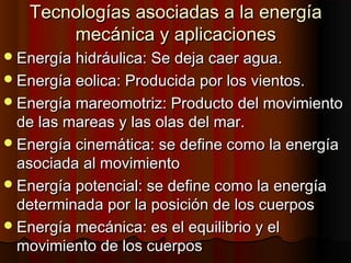 Tecnologías asociadas a la energíaTecnologías asociadas a la energía
mecánica y aplicacionesmecánica y aplicaciones
Energía hidráulica: Se deja caer agua.Energía hidráulica: Se deja caer agua.
Energía eolica: Producida por los vientos.Energía eolica: Producida por los vientos.
Energía mareomotriz: Producto del movimientoEnergía mareomotriz: Producto del movimiento
de las mareas y las olas del mar.de las mareas y las olas del mar.
Energía cinemática: se define como la energíaEnergía cinemática: se define como la energía
asociada al movimientoasociada al movimiento
Energía potencial: se define como la energíaEnergía potencial: se define como la energía
determinada por la posición de los cuerposdeterminada por la posición de los cuerpos
Energía mecánica: es el equilibrio y elEnergía mecánica: es el equilibrio y el
movimiento de los cuerposmovimiento de los cuerpos
 