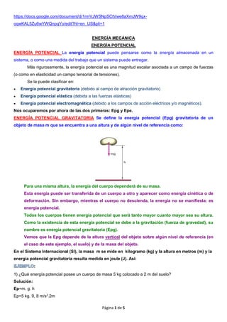 Página 1 de 5
https://docs.google.com/document/d/1rmVJWSNpSCtVwe8aXmJW9qx-
oqwKAL5Zu6wYWQnpqYo/edit?hl=en_US&pli=1
ENERGÍA MECÁNICA
ENERGÍA POTENCIAL
ENERGÍA POTENCIAL La energía potencial puede pensarse como la energía almacenada en un
sistema, o como una medida del trabajo que un sistema puede entregar.
Más rigurosamente, la energía potencial es una magnitud escalar asociada a un campo de fuerzas
(o como en elasticidad un campo tensorial de tensiones).
Se la puede clasificar en:
 Energía potencial gravitatoria (debido al campo de atracción gravitatorio)
 Energía potencial elástica (debida a las fuerzas elásticas)
 Energía potencial electromagnética (debido a los campos de acción eléctricos y/o magnéticos).
Nos ocuparemos por ahora de las dos primeras: Epg y Epe.
ENERGÍA POTENCIAL GRAVITATORIA Se define la energía potencial (Epg) gravitatoria de un
objeto de masa m que se encuentra a una altura y de algún nivel de referencia como:
Para una misma altura, la energía del cuerpo dependerá de su masa.
Esta energía puede ser transferida de un cuerpo a otro y aparecer como energía cinética o de
deformación. Sin embargo, mientras el cuerpo no descienda, la energía no se manifiesta: es
energía potencial.
Todos los cuerpos tienen energía potencial que será tanto mayor cuanto mayor sea su altura.
Como la existencia de esta energía potencial se debe a la gravitación (fuerza de gravedad), su
nombre es energía potencial gravitatoria (Epg).
Vemos que la Epg depende de la altura vertical del objeto sobre algún nivel de referencia (en
el caso de este ejemplo, el suelo) y de la masa del objeto.
En el Sistema Internacional (SI), la masa m se mide en kilogramo (kg) y la altura en metros (m) y la
energía potencial gravitatoria resulta medida en joule (J). Así:
1) ¿Qué energía potencial posee un cuerpo de masa 5 kg colocado a 2 m del suelo?
Solución:
Ep=m. g. h
Ep=5 kg. 9, 8 m/s2
.2m
 