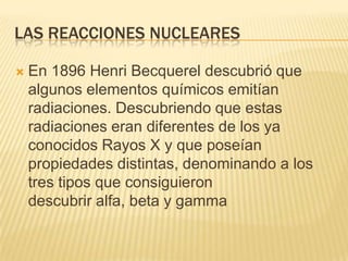 Las reacciones nuclearesEn 1896 Henri Becquerel descubrió que algunos elementos químicos emitían radiaciones. Descubriendo que estas radiaciones eran diferentes de los ya conocidos Rayos X y que poseían propiedades distintas, denominando a los tres tipos que consiguieron descubrir alfa, beta y gamma