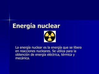 Energía nuclear  La energía nuclear es la energía que se libera en reacciones nucleares. Se utiliza para la obtención de energía eléctrica, térmica y mecánica.  
