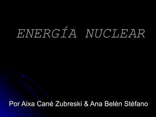 ENERGÍA NUCLEAR Por Aixa Cané Zubreski & Ana Belén Stéfano 