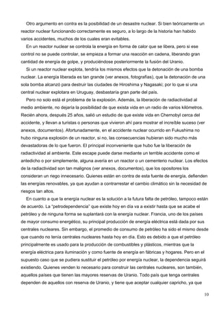 Otro argumento en contra es la posibilidad de un desastre nuclear. Si bien teóricamente un
reactor nuclear funcionando correctamente es seguro, a lo largo de la historia han habido
varios accidentes, muchos de los cuales eran evitables.
  En un reactor nuclear se controla la energía en forma de calor que se libera, pero si ese
control no se puede controlar, se empieza a formar una reacción en cadena, liberando gran
cantidad de energía de golpe, y produciéndose posteriormente la fusión del Uranio.
  Si un reactor nuclear explota, tendría los mismos efectos que la detonación de una bomba
nuclear. La energía liberada es tan grande (ver anexos, fotografías), que la detonación de una
sola bomba alcanzó para destruir las ciudades de Hiroshima y Nagasaki; por lo que si una
central nuclear explotara en Uruguay, desbastaría gran parte del país.
  Pero no solo está el problema de la explosión. Además, la liberación de radiactividad al
medio ambiente, no dejaría la posibilidad de que exista vida en un radio de varios kilómetros.
Recién ahora, después 25 años, salió un estudio de que existe vida en Chernobyl cerca del
accidente, y llevan a turistas o personas que vivieron ahí para mostrar el increíble suceso (ver
anexos, documentos). Afortunadamente, en el accidente nuclear ocurrido en Fukushima no
hubo ninguna explosión de un reactor, si no, las consecuencias hubieran sido mucho más
devastadoras de lo que fueron. El principal inconveniente que hubo fue la liberación de
radiactividad al ambiente. Este escape puede darse mediante un terrible accidente como el
antedicho o por simplemente, alguna avería en un reactor o un cementerio nuclear. Los efectos
de la radiactividad son tan malignos (ver anexos, documentos), que los opositores los
consideran un riego innecesario. Quienes están en contra de esta fuente de energía, defienden
las energías renovables, ya que ayudan a contrarrestar el cambio climático sin la necesidad de
riesgos tan altos.
  En cuanto a que la energía nuclear es la solución a la futura falta de petróleo, tampoco están
de acuerdo. La “petrodependencia” que existe hoy en día va a existir hasta que se acabe el
petróleo y de ninguna forma se suplantará con la energía nuclear. Francia, uno de los países
de mayor consumo energético, su principal producción de energía eléctrica está dada por sus
centrales nucleares. Sin embargo, el promedio de consumo de petróleo ha sido el mismo desde
que cuando no tenía centrales nucleares hasta hoy en día. Esto es debido a que el petróleo
principalmente es usado para la producción de combustibles y plásticos, mientras que la
energía eléctrica para iluminación y como fuente de energía en fábricas y hogares. Pero en el
supuesto caso que se pudiera sustituir el petróleo por energía nuclear, la dependencia seguirá
existiendo. Quienes venden lo necesario para construir las centrales nucleares, son también,
aquellos países que tienen las mayores reservas de Uranio. Todo país que tenga centrales
dependen de aquellos con reserva de Uranio, y tiene que aceptar cualquier capricho, ya que

                                                                                                 10
 