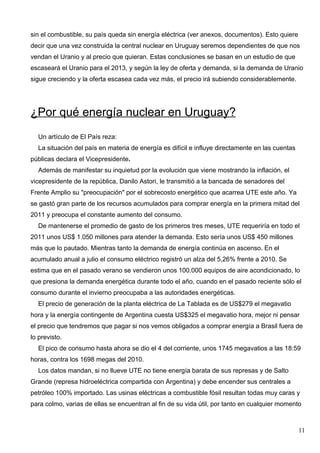 sin el combustible, su país queda sin energía eléctrica (ver anexos, documentos). Esto quiere
decir que una vez construida la central nuclear en Uruguay seremos dependientes de que nos
vendan el Uranio y al precio que quieran. Estas conclusiones se basan en un estudio de que
escaseará el Uranio para el 2013, y según la ley de oferta y demanda, si la demanda de Uranio
sigue creciendo y la oferta escasea cada vez más, el precio irá subiendo considerablemente.




¿Por qué energía nuclear en Uruguay?
  Un artículo de El País reza:
  La situación del país en materia de energía es difícil e influye directamente en las cuentas
públicas declara el Vicepresidente.
  Además de manifestar su inquietud por la evolución que viene mostrando la inflación, el
vicepresidente de la república, Danilo Astori, le transmitió a la bancada de senadores del
Frente Amplio su "preocupación" por el sobrecosto energético que acarrea UTE este año. Ya
se gastó gran parte de los recursos acumulados para comprar energía en la primera mitad del
2011 y preocupa el constante aumento del consumo.
  De mantenerse el promedio de gasto de los primeros tres meses, UTE requeriría en todo el
2011 unos US$ 1.050 millones para atender la demanda. Esto sería unos US$ 450 millones
más que lo pautado. Mientras tanto la demanda de energía continúa en ascenso. En el
acumulado anual a julio el consumo eléctrico registró un alza del 5,26% frente a 2010. Se
estima que en el pasado verano se vendieron unos 100.000 equipos de aire acondicionado, lo
que presiona la demanda energética durante todo el año, cuando en el pasado reciente sólo el
consumo durante el invierno preocupaba a las autoridades energéticas.
  El precio de generación de la planta eléctrica de La Tablada es de US$279 el megavatio
hora y la energía contingente de Argentina cuesta US$325 el megavatio hora, mejor ni pensar
el precio que tendremos que pagar si nos vemos obligados a comprar energía a Brasil fuera de
lo previsto.
  El pico de consumo hasta ahora se dio el 4 del corriente, unos 1745 megavatios a las 18:59
horas, contra los 1698 megas del 2010.
  Los datos mandan, si no llueve UTE no tiene energía barata de sus represas y de Salto
Grande (represa hidroeléctrica compartida con Argentina) y debe encender sus centrales a
petróleo 100% importado. Las usinas eléctricas a combustible fósil resultan todas muy caras y
para colmo, varias de ellas se encuentran al fin de su vida útil, por tanto en cualquier momento



                                                                                                 11
 