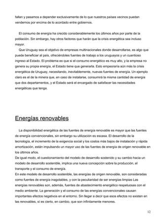 fallan y pasamos a depender exclusivamente de lo que nuestros países vecinos puedan
vendernos por encima de lo acordado entre gobiernos.


  El consumo de energía ha crecido considerablemente los últimos años por parte de la
población. Sin embargo, hay otros factores que harán que la crisis energética sea incluso
mayor.
  Que Uruguay sea el objetivo de empresas multinacionales donde desarrollarse, es algo que
puede beneficiar al país, ofreciéndoles fuentes de trabajo a los uruguayos y un cuantioso
ingreso al Estado. El problema es que si el consumo energético es muy alto, y la empresa no
genera su propia energía, el Estado tiene que generarla. Esto empeoraría aún más la crisis
energética de Uruguay, necesitando, inevitablemente, nuevas fuentes de energía. Un ejemplo
claro es el de la minera que, en caso de instalarse, consumirá la misma cantidad de energía
que dos departamentos, y el Estado será el encargado de satisfacer las necesidades
energéticas que tenga.




Energías renovables
  La disponibilidad energética de las fuentes de energía renovable es mayor que las fuentes
de energía convencionales, sin embargo su utilización es escasa. El desarrollo de la
tecnología, el incremento de la exigencia social y los costos más bajos de instalación y rápida
amortización, están impulsando un mayor uso de las fuentes de energía de origen renovable en
los últimos años.
De igual modo, el cuestionamiento del modelo de desarrollo sostenido y su cambio hacia un
modelo de desarrollo sostenible, implica una nueva concepción sobre la producción, el
transporte y el consumo de energía.
En este modelo de desarrollo sostenible, las energías de origen renovable, son consideradas
como fuentes de energía inagotables, y con la peculiaridad de ser energías limpias Las
energías renovables son, además, fuentes de abastecimiento energético respetuosas con el
medio ambiente. La generación y el consumo de las energías convencionales causan
importantes efectos negativos en el entorno. Sin llegar a decir que esos efectos no existen en
las renovables, sí es cierto, en cambio, que son infinitamente menores.


                                                                                                 12
 