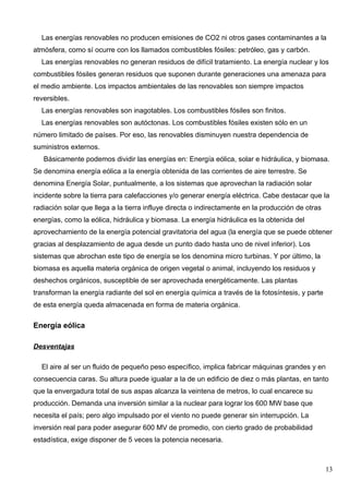 Las energías renovables no producen emisiones de CO2 ni otros gases contaminantes a la
atmósfera, como sí ocurre con los llamados combustibles fósiles: petróleo, gas y carbón.
  Las energías renovables no generan residuos de difícil tratamiento. La energía nuclear y los
combustibles fósiles generan residuos que suponen durante generaciones una amenaza para
el medio ambiente. Los impactos ambientales de las renovables son siempre impactos
reversibles.
  Las energías renovables son inagotables. Los combustibles fósiles son finitos.
  Las energías renovables son autóctonas. Los combustibles fósiles existen sólo en un
número limitado de países. Por eso, las renovables disminuyen nuestra dependencia de
suministros externos.
   Básicamente podemos dividir las energías en: Energía eólica, solar e hidráulica, y biomasa.
Se denomina energía eólica a la energía obtenida de las corrientes de aire terrestre. Se
denomina Energía Solar, puntualmente, a los sistemas que aprovechan la radiación solar
incidente sobre la tierra para calefacciones y/o generar energía eléctrica. Cabe destacar que la
radiación solar que llega a la tierra influye directa o indirectamente en la producción de otras
energías, como la eólica, hidráulica y biomasa. La energía hidráulica es la obtenida del
aprovechamiento de la energía potencial gravitatoria del agua (la energía que se puede obtener
gracias al desplazamiento de agua desde un punto dado hasta uno de nivel inferior). Los
sistemas que abrochan este tipo de energía se los denomina micro turbinas. Y por último, la
biomasa es aquella materia orgánica de origen vegetal o animal, incluyendo los residuos y
deshechos orgánicos, susceptible de ser aprovechada energéticamente. Las plantas
transforman la energía radiante del sol en energía química a través de la fotosíntesis, y parte
de esta energía queda almacenada en forma de materia orgánica.

Energía eólica

Desventajas

  El aire al ser un fluido de pequeño peso específico, implica fabricar máquinas grandes y en
consecuencia caras. Su altura puede igualar a la de un edificio de diez o más plantas, en tanto
que la envergadura total de sus aspas alcanza la veintena de metros, lo cual encarece su
producción. Demanda una inversión similar a la nuclear para lograr los 600 MW base que
necesita el país; pero algo impulsado por el viento no puede generar sin interrupción. La
inversión real para poder asegurar 600 MV de promedio, con cierto grado de probabilidad
estadística, exige disponer de 5 veces la potencia necesaria.



                                                                                                   13
 