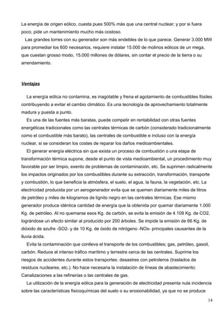 La energía de origen eólico, cuesta pues 500% más que una central nuclear; y por si fuera
poco, pide un mantenimiento mucho más costoso.
  Las grandes torres con su generador son más endebles de lo que parece. Generar 3.000 MW
para promediar los 600 necesarios, requiere instalar 15.000 de molinos eólicos de un mega,
que cuestan grosso modo, 15.000 millones de dólares, sin contar el precio de la tierra o su
arrendamiento.



Ventajas

  La energía eólica no contamina, es inagotable y frena el agotamiento de combustibles fósiles
contribuyendo a evitar el cambio climático. Es una tecnología de aprovechamiento totalmente
madura y puesta a punto.
  Es una de las fuentes más baratas, puede competir en rentabilidad con otras fuentes
energéticas tradicionales como las centrales térmicas de carbón (considerado tradicionalmente
como el combustible más barato), las centrales de combustible e incluso con la energía
nuclear, si se consideran los costes de reparar los daños medioambientales.
  El generar energía eléctrica sin que exista un proceso de combustión o una etapa de
transformación térmica supone, desde el punto de vista medioambiental, un procedimiento muy
favorable por ser limpio, exento de problemas de contaminación, etc. Se suprimen radicalmente
los impactos originados por los combustibles durante su extracción, transformación, transporte
y combustión, lo que beneficia la atmósfera, el suelo, el agua, la fauna, la vegetación, etc. La
electricidad producida por un aerogenerador evita que se quemen diariamente miles de litros
de petróleo y miles de kilogramos de lignito negro en las centrales térmicas. Ese mismo
generador produce idéntica cantidad de energía que la obtenida por quemar diariamente 1.000
Kg. de petróleo. Al no quemarse esos Kg. de carbón, se evita la emisión de 4.109 Kg. de CO2,
lográndose un efecto similar al producido por 200 árboles. Se impide la emisión de 66 Kg. de
dióxido de azufre -SO2- y de 10 Kg. de óxido de nitrógeno -NOx- principales causantes de la
lluvia ácida.
  Evita la contaminación que conlleva el transporte de los combustibles; gas, petróleo, gasoil,
carbón. Reduce el intenso tráfico marítimo y terrestre cerca de las centrales. Suprime los
riesgos de accidentes durante estos transportes: desastres con petroleros (traslados de
residuos nucleares, etc.). No hace necesaria la instalación de líneas de abastecimiento:
Canalizaciones a las refinerías o las centrales de gas.
  La utilización de la energía eólica para la generación de electricidad presenta nula incidencia
sobre las características fisicoquímicas del suelo o su erosionabilidad, ya que no se produce

                                                                                                   14
 