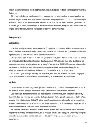 ningún contaminante que incida sobre este medio, ni tampoco vertidos o grandes movimientos
de tierras.
  Al contrario de lo que puede ocurrir con las energías convencionales, la energía eólica no
produce ningún tipo de alteración sobre los acuíferos ni por consumo, ni por contaminación por
residuos o vertidos. La generación de electricidad a partir del viento no produce gases tóxicos,
ni contribuye al efecto invernadero, ni destruye la capa de ozono, tampoco crea lluvia ácida. No
origina productos secundarios peligrosos ni residuos contaminantes.



Energía solar

Desventajas

  Los sistemas fotovoltaicos son muy caros. El problema no es tanto relacionados a la materia
prima (silicio es un material poco común) como a todas las procesos, en gran medida compleja
y pesada para la construcción de las células fotovoltaicas.
  Otro problema está relacionado con el bajo rendimiento, como hemos visto en las secciones
por encima del rendimiento máximo es de alrededor de 15% (mucho más bajo que lo que se
obtendría, por poner un ejemplo de las la eólica).Para generar 600 MW firmes, de origen solar;
es necesario que los paneles cubran varios departamentos y que por consiguiente, se
produzca una merma importante en la producción ganadería, agrícola y forestal.
  Todo para lograr energía de día y no, de noche, los días que no sean nublados. Hay que
saber que el sol en la latitud 35º no es abrasador y el costo final es desmesurado.

Ventajas

  Es un recurso limpio e inagotable, ya que no contamina y nuestra materia prima es el Sol. Es
por ello que es una energía renovable, limpia y respetuosa con el medio ambiente.
  Los costos de mantenimiento de las instalaciones son mínimos, con una gran fiabilidad y
durabilidad de las mismas. La garantía de la producción de los paneles solares es de 25 años,
con una vida útil alrededor de los 35 años, con el mantenimiento adecuado. No se requieren
grandes infraestructuras, ni se depende del viento, agua etc. Por lo que podemos aprovechar la
energía del sol desde cualquier punto de nuestro territorio.
  No produce desechos, residuos, humos, ruidos, olores, etc. Para aquellas zonas donde no
es posible el acceso a la red eléctrica, es la solución óptima para asegurar una energía limpia a
un coste razonable. Las plantas solares son de rápido, limpio y nada molesto proceso
constructivo.
                                                                                               15
 