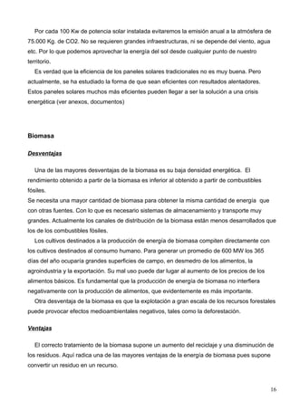 Por cada 100 Kw de potencia solar instalada evitaremos la emisión anual a la atmósfera de
75.000 Kg. de CO2. No se requieren grandes infraestructuras, ni se depende del viento, agua
etc. Por lo que podemos aprovechar la energía del sol desde cualquier punto de nuestro
territorio.
   Es verdad que la eficiencia de los paneles solares tradicionales no es muy buena. Pero
actualmente, se ha estudiado la forma de que sean eficientes con resultados alentadores.
Estos paneles solares muchos más eficientes pueden llegar a ser la solución a una crisis
energética (ver anexos, documentos)




Biomasa

Desventajas

   Una de las mayores desventajas de la biomasa es su baja densidad energética. El
rendimiento obtenido a partir de la biomasa es inferior al obtenido a partir de combustibles
fósiles.
Se necesita una mayor cantidad de biomasa para obtener la misma cantidad de energía que
con otras fuentes. Con lo que es necesario sistemas de almacenamiento y transporte muy
grandes. Actualmente los canales de distribución de la biomasa están menos desarrollados que
los de los combustibles fósiles.
   Los cultivos destinados a la producción de energía de biomasa compiten directamente con
los cultivos destinados al consumo humano. Para generar un promedio de 600 MW los 365
días del año ocuparía grandes superficies de campo, en desmedro de los alimentos, la
agroindustria y la exportación. Su mal uso puede dar lugar al aumento de los precios de los
alimentos básicos. Es fundamental que la producción de energía de biomasa no interfiera
negativamente con la producción de alimentos, que evidentemente es más importante.
   Otra desventaja de la biomasa es que la explotación a gran escala de los recursos forestales
puede provocar efectos medioambientales negativos, tales como la deforestación.

Ventajas

   El correcto tratamiento de la biomasa supone un aumento del reciclaje y una disminución de
los residuos. Aquí radica una de las mayores ventajas de la energía de biomasa pues supone
convertir un residuo en un recurso.



                                                                                               16
 
