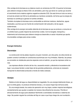 Otra ventaja de la biomasa es su balance neutro en emisiones de CO2. Al quemar la biomasa
para obtener energía se libera CO2 a la atmósfera, pero hay que tener en cuenta que durante
el crecimiento de la materia orgánica vegetal se absorbe CO2. De esta forma el ciclo se cierra y
el nivel de emisión de CO2 en la atmósfera se mantiene constante, de forma que la energía de
biomasa no contribuye a generar el cambio climático.
También al emplear la biomasa como combustible se eliminan residuos, deshechos, aguas
residuales y purines que son fuente de contaminación del subsuelo y de las aguas
subterráneas.
Otra ventaja de la energía renovable obtenida de la biomasa es que se produce y consume en
un ámbito local y puede mejorar las economías rurales. Con la recogida, transporte y
tratamiento de la biomasa para obtener energía se desarrolla un sector industrial que aporta
innumerables ventajas para zonas rurales.




Energía hidráulica

Desventajas

  La construcción de las platas requiere una gran inversión, por otra parte, los sitios donde se
pueden construir centrales en condiciones económicas son muy limitados. Además, las presas
se convierten en obstáculos para las especies como el salmón, ya que las represas cortan su
ruta.
  Las represas afectan al lecho de los ríos, causando erosión y afectando el ecosistema del
lugar. Las presas tienden a estar lejos de las grandes poblaciones, entonces es necesario
transportar la electricidad producida a través de redes costosas.



Ventajas

  Debido al ciclo del agua su disponibilidad es inagotable. Es una energía totalmente limpia, ya
que no emite gases, no produce emisiones toxicas, y no causa ningún tipo de lluvia acida.
  Es una energía barata, los costos de operación son muy bajos, existen mejoras tecnológicas
constantemente que ayudan a explotar de manera más eficiente los recursos. Permite el
almacenamiento de agua para abastecer fácilmente a actividades recreativas o sistemas de
riego. Se pueden regular los controles de flujo en caso e que haya riesgo de una inundación.



                                                                                               17
 