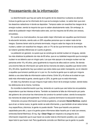 Procesamiento de la información
  La desinformación que hay por parte de la gente de los desechos nucleares es abismal.
Incluso la gente que se ha informado de lo que es la energía nuclear, no sabía bien que eran
los desechos radiactivos ni donde se depositan. Tampoco sabe con exactitud los riesgos de la
energía nuclear, siendo la mayoría los que no saben absolutamente nada. Sin embargo, la
edad de la población mejor informada sobre esto, son los mayores de 60 años (ver anexos,
encuestas).
  En cuanto a su nivel educativo, los que están mejor informado son aquellos que terminaron
la educación terciaria, siendo solo un 29% aquellas personas que no saben nada de los
riesgos. Quienes tienen solo la primaria terminada, ninguno sabe los riegos de la energía
nuclear y saben con exactitud los riesgos, solo un 7% de los que terminaron la secundaria. No
se notaron grandes diferencias en cuanto al género.
  La población en general, no quiere que se construya la central nuclear en Uruguay, siendo
los más drásticos la población de más de 60 años, que en su totalidad respondió que la energía
nuclear no se debería usar en ningún país. Los que más apoyan a la energía nuclear son las
personas entre 18 y 45 años, pero igualmente la mayoría de ellos está en contra. Se denota
una enorme falta de información por parte de los menores de edad y aquellos que tienen entre
45 y 50 años. Igualmente hay que aclarar que estos datos que están manejando, es en relación
a aquellos que tomaron partido por sí o por no. Es mucha la gente que no optó por ninguna
debido a una clara falta de información sobre el tema. Entre 30 y 45 años es la edad en que
está más informada la gente, siendo igual un 25%, la gente que no está informada.
  Un dato muy llamativo es que ninguna mujer está a favor de la energía nuclear, siendo todos
los defensores de la misma, hombres.
  Es increíble la desinformación que hay, teniendo en cuenta que casi todos los encuestados
respondieron que les interesa el tema. También es bastante la falta de información por parte
del gobierno de comunicar las intenciones de construir la central nuclear, siendo la excepción
los menores de edad (principalmente 17 años) y quienes terminaron la educación terciaria.
  Volviendo a la poca información que brinda el gobierno, el senador Daniel Martínez, explicó
que al ser un tema nuevo, la gente recién se está informando, y que también al ser estos temas
muy específicos y técnicos, la gente no puede decidir. Tiene que hacerlo una persona
capacitada para ello, y que si la gente quiere informarse debe hacerlo por sí sola (ver anexos,
entrevista Daniel Martínez). El ing. Agr. César Vega con respecto a la pregunta de la
información respondió que lo que hacen es ocultar toda la información posible y así, pueden
tapar todo lo que hacen mal. Pero igualmente coincide con Martínez que la gente no puede
                                                                                                 18
 
