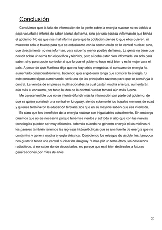 Conclusión
  Concluimos que la falta de información de la gente sobre la energía nuclear no es debido a
poca voluntad o interés de saber acerca del tema, sino por una escasa información que brinda
el gobierno. No es que nos mal informa para que la población piense lo que ellos quieren, ni
muestran solo lo bueno para que se entusiasme con la construcción de la central nuclear, sino,
que directamente no nos informan, para saber lo menor posible del tema. La gente no tiene que
decidir sobre un tema tan específico y técnico, pero sí debe estar bien informada, no solo para
saber, sino para poder controlar si que lo que el gobierno hace está bien y es lo mejor para el
país. A pesar de que Martínez diga que no hay crisis energética, el consumo de energía ha
aumentado considerablemente, haciendo que el gobierno tenga que comprar la energía. Si
este consumo sigue aumentando, será una de las principales razones para que se construya la
central. La venida de empresas multinacionales, la cual gastan mucha energía, aumentarán
aún más el consumo, por tanto la idea de la central nuclear tomará aún más fuerza.
  Me parece terrible que no se intente difundir más la información por parte del gobierno, de
que se quiere construir una central en Uruguay, siendo solamente los liceales menores de edad
y quienes terminaron la educación terciaria, los que en su mayoría saben que esa intención.
  Es claro que los beneficios de la energía nuclear son inigualables actualmente. Sin embargo
creemos que no es necesaria porque tenemos vientos y sol todo el año que con las nuevas
tecnologías pueden ser muy eficientes. Además cuando no generen energía ni los molinos ni
los paneles también tenemos las represas hidroeléctricas que es una fuente de energía que no
contamina y genera mucha energía eléctrica. Conociendo los reiesgos de accidentes, tampoco
nos gustaría tener una central nuclear en Uruguay. Y más por un tema ético, los deseschos
radiactivos, al no saber donde depositarlos, no parece que esté bien dejárselos a futuras
genereaciones por miles de años.




                                                                                                  20
 